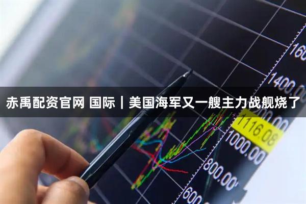 赤禹配资官网 国际|美国海军又一艘主力战舰烧了