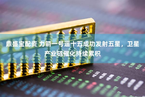 鼎盛宝配资 力箭一号遥十五成功发射五星,卫星产业链催化持续累积