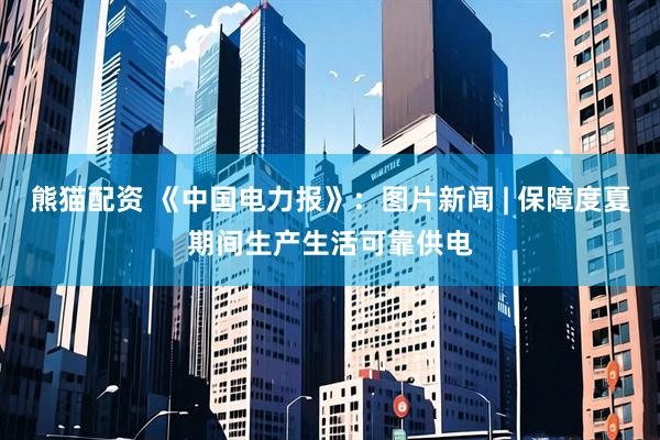 熊猫配资 《中国电力报》：图片新闻 | 保障度夏期间生产生活可靠供电